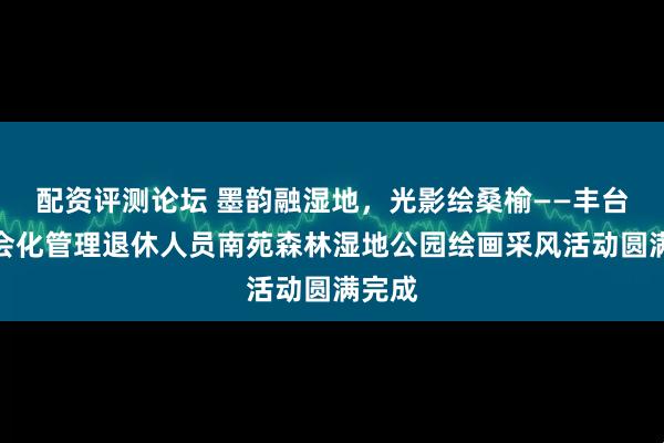 配资评测论坛 墨韵融湿地，光影绘桑榆——丰台区社会化管理退休人员南苑森林湿地公园绘画采风活动圆满完成