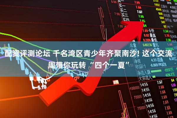 配资评测论坛 千名湾区青少年齐聚南沙! 这个交流周带你玩转 “四个一夏”