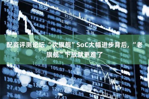 配资评测论坛 “次旗舰”SoC大幅进步背后, “老旗舰”下放就更难了