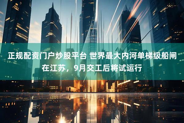 正规配资门户炒股平台 世界最大内河单梯级船闸在江苏，9月交工后将试运行