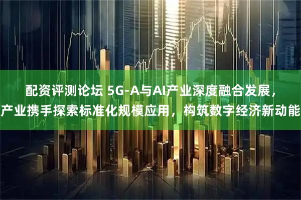 配资评测论坛 5G-A与AI产业深度融合发展，产业携手探索标准化规模应用，构筑数字经济新动能