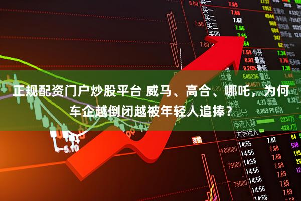 正规配资门户炒股平台 威马、高合、哪吒，为何车企越倒闭越被年轻人追捧？