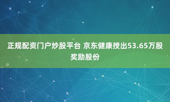 正规配资门户炒股平台 京东健康授出53.65万股奖励股份