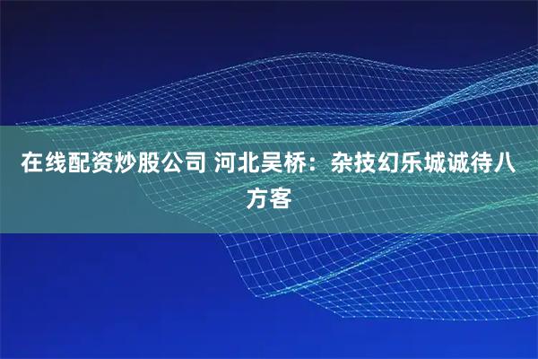 在线配资炒股公司 河北吴桥：杂技幻乐城诚待八方客