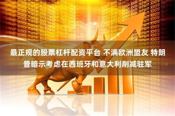 最正规的股票杠杆配资平台 不满欧洲盟友 特朗普暗示考虑在西班牙和意大利削减驻军