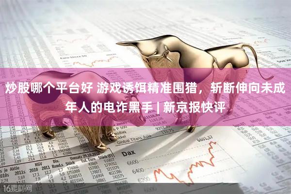 炒股哪个平台好 游戏诱饵精准围猎，斩断伸向未成年人的电诈黑手 | 新京报快评