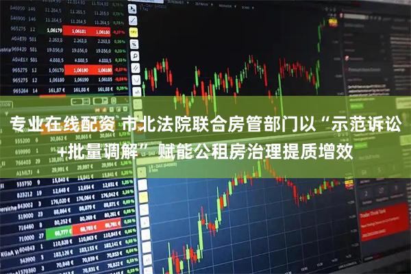 专业在线配资 市北法院联合房管部门以“示范诉讼+批量调解” 赋能公租房治理提质增效