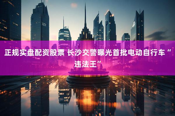 正规实盘配资股票 长沙交警曝光首批电动自行车“违法王”