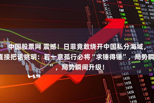 中国股票网 震撼！日菲竟敢绕开中国私分海域，国防部直接把话挑明：若一意孤行必将“求锤得锤”，局势瞬间升级！