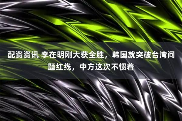 配资资讯 李在明刚大获全胜，韩国就突破台湾问题红线，中方这次不惯着