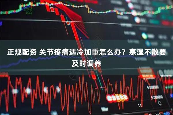 正规配资 关节疼痛遇冷加重怎么办？寒湿不散要及时调养
